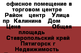 офисное помещение в торговом центре › Район ­ центр › Улица ­ пр. Калинина › Дом ­ 92 › Цена ­ 2 500 000 › Общая площадь ­ 32 - Ставропольский край, Пятигорск г. Недвижимость » Помещения продажа   . Ставропольский край,Пятигорск г.